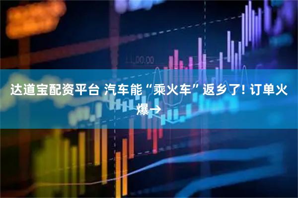 达道宝配资平台 汽车能“乘火车”返乡了! 订单火爆→