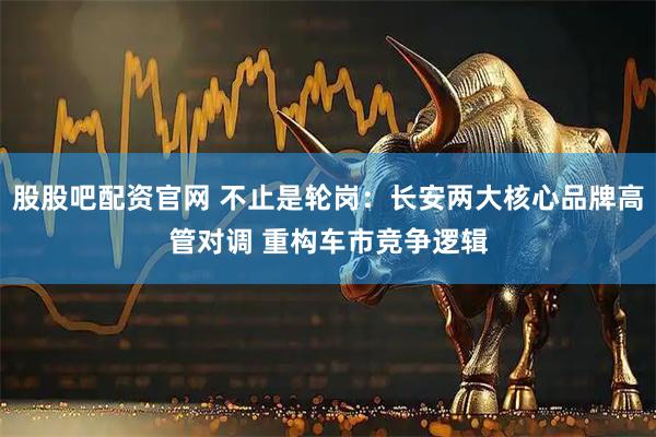 股股吧配资官网 不止是轮岗：长安两大核心品牌高管对调 重构车市竞争逻辑