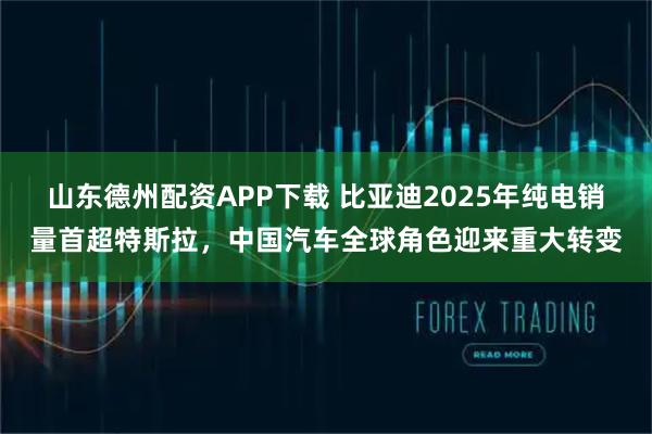 山东德州配资APP下载 比亚迪2025年纯电销量首超特斯拉，中国汽车全球角色迎来重大转变