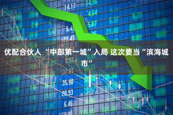 优配合伙人 “中部第一城”入局 这次要当“滨海城市”