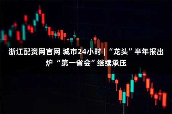 浙江配资网官网 城市24小时 | “龙头”半年报出炉 “第一省会”继续承压