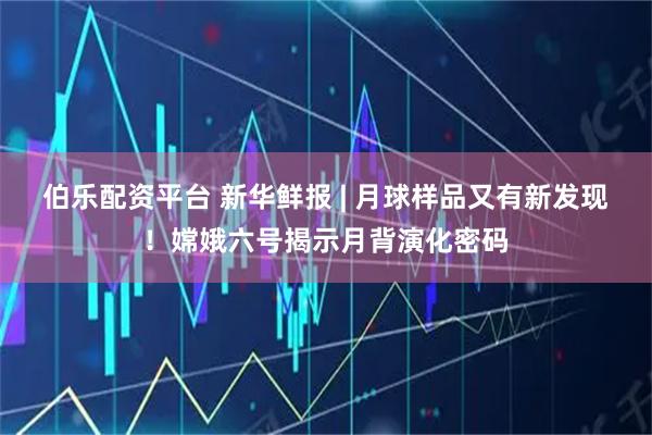 伯乐配资平台 新华鲜报 | 月球样品又有新发现！嫦娥六号揭示月背演化密码