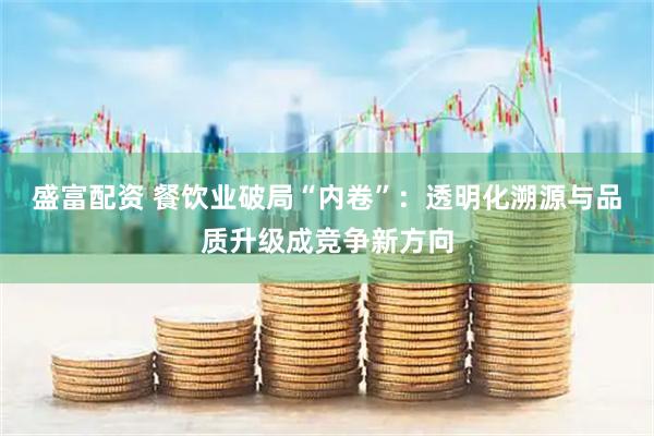 盛富配资 餐饮业破局“内卷”：透明化溯源与品质升级成竞争新方向