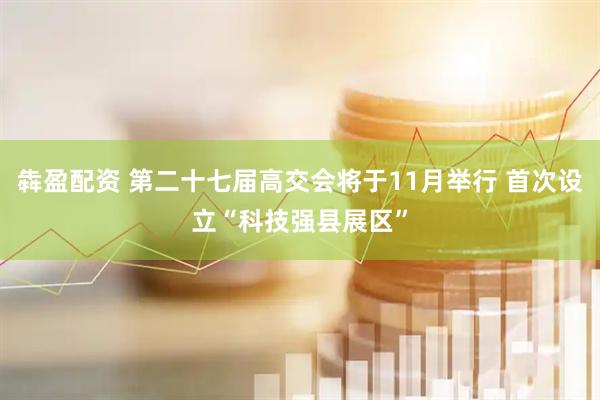 犇盈配资 第二十七届高交会将于11月举行 首次设立“科技强县展区”