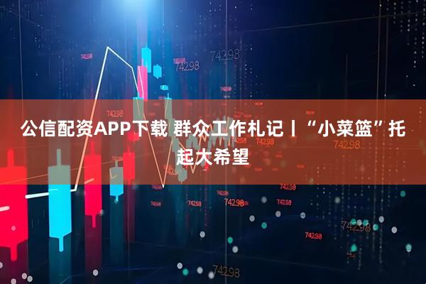 公信配资APP下载 群众工作札记丨“小菜篮”托起大希望