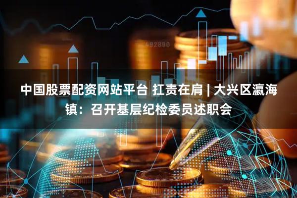 中国股票配资网站平台 扛责在肩 | 大兴区瀛海镇：召开基层纪检委员述职会