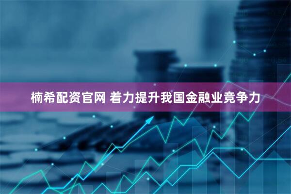 楠希配资官网 着力提升我国金融业竞争力