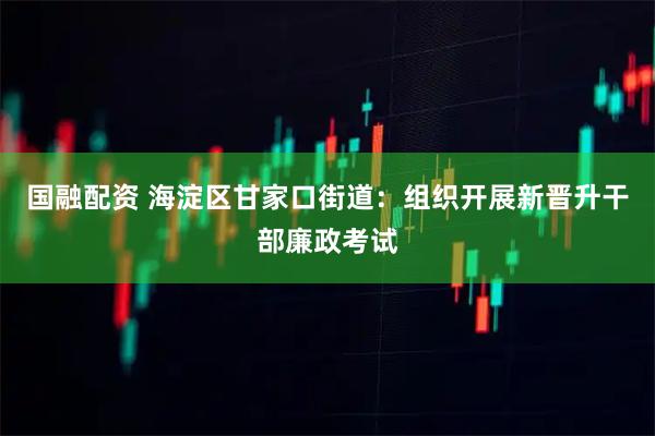 国融配资 海淀区甘家口街道：组织开展新晋升干部廉政考试