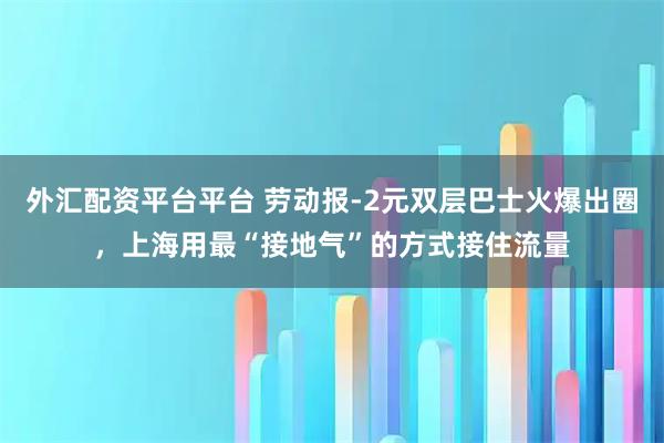 外汇配资平台平台 劳动报-2元双层巴士火爆出圈，上海用最“接地气”的方式接住流量