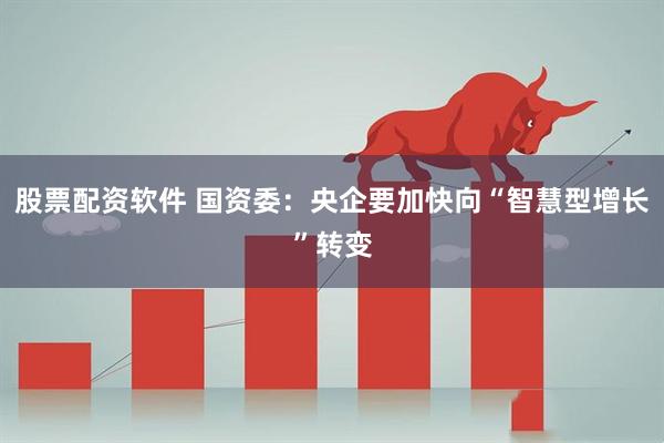 股票配资软件 国资委：央企要加快向“智慧型增长”转变