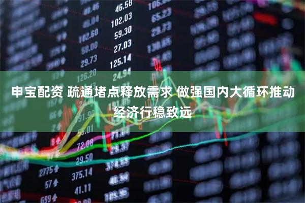 申宝配资 疏通堵点释放需求 做强国内大循环推动经济行稳致远