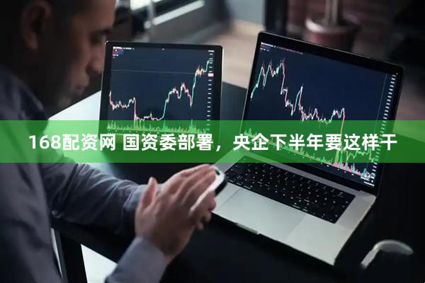 168配资网 国资委部署，央企下半年要这样干