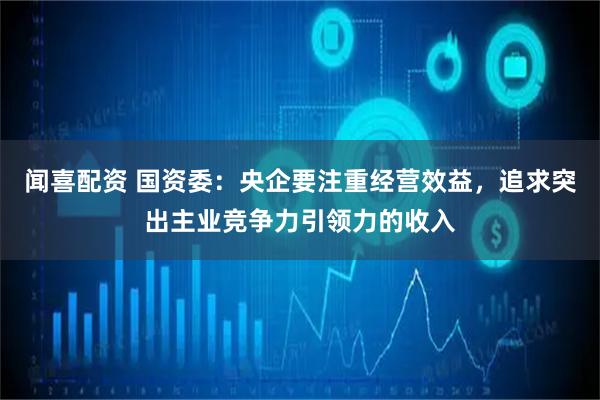 闻喜配资 国资委：央企要注重经营效益，追求突出主业竞争力引领力的收入