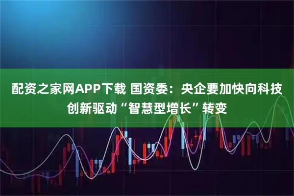 配资之家网APP下载 国资委：央企要加快向科技创新驱动“智慧型增长”转变