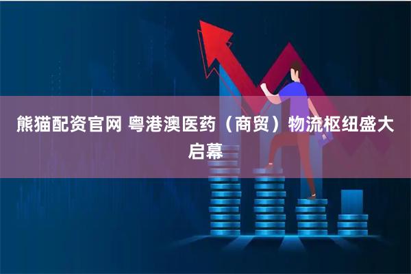 熊猫配资官网 粤港澳医药（商贸）物流枢纽盛大启幕