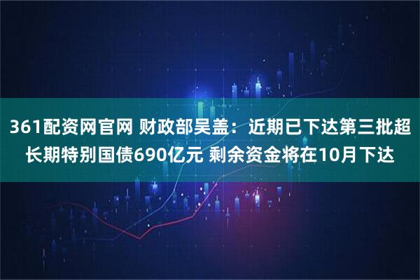 361配资网官网 财政部吴盖：近期已下达第三批超长期特别国债690亿元 剩余资金将在10月下达