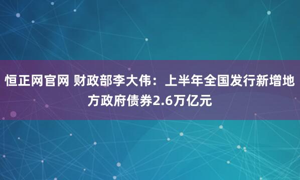 恒正网官网 财政部李大伟：上半年全国发行新增地方政府债券2.6万亿元