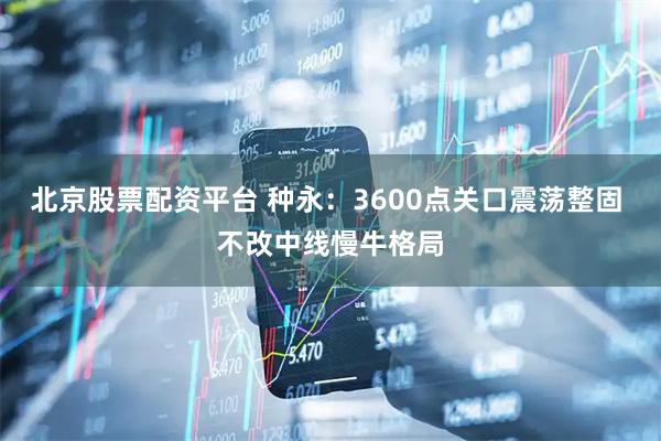 北京股票配资平台 种永：3600点关口震荡整固 不改中线慢牛格局