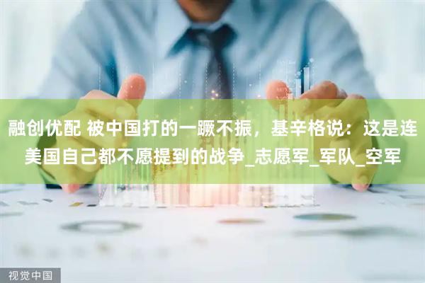 融创优配 被中国打的一蹶不振，基辛格说：这是连美国自己都不愿提到的战争_志愿军_军队_空军