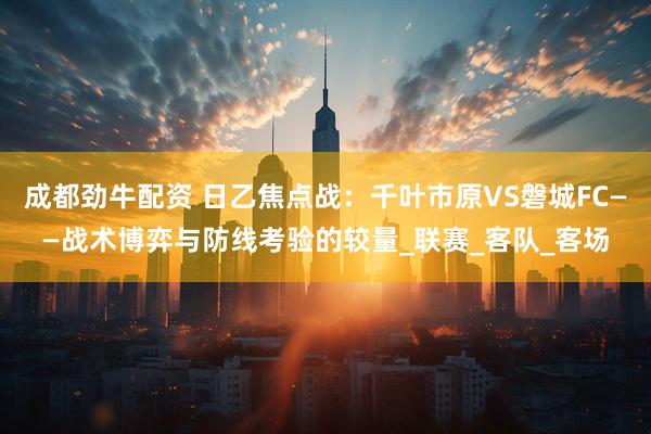 成都劲牛配资 日乙焦点战：千叶市原VS磐城FC——战术博弈与防线考验的较量_联赛_客队_客场