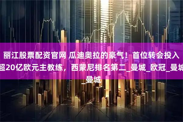 丽江股票配资官网 瓜迪奥拉的豪气！首位转会投入超20亿欧元主教练，西蒙尼排名第二_曼城_欧冠_曼城