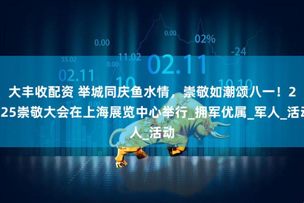 大丰收配资 举城同庆鱼水情，崇敬如潮颂八一！2025崇敬大会在上海展览中心举行_拥军优属_军人_活动