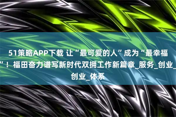 51策略APP下载 让“最可爱的人”成为“最幸福的人”！福田奋力谱写新时代双拥工作新篇章_服务_创业_体系