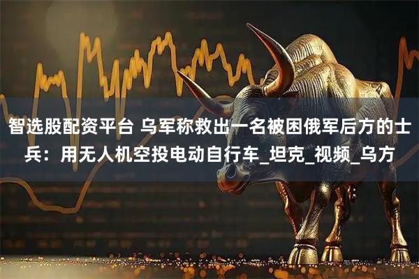 智选股配资平台 乌军称救出一名被困俄军后方的士兵：用无人机空投电动自行车_坦克_视频_乌方