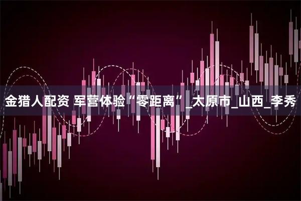 金猎人配资 军营体验“零距离”_太原市_山西_李秀