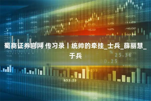 蜀商证券官网 传习录丨统帅的牵挂_士兵_薛丽慧_于兵