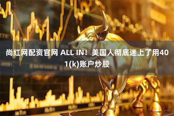 尚红网配资官网 ALL IN！美国人彻底迷上了用401(k)账户炒股