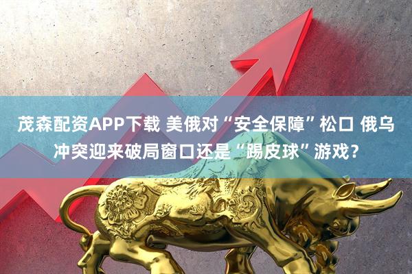 茂森配资APP下载 美俄对“安全保障”松口 俄乌冲突迎来破局窗口还是“踢皮球”游戏？