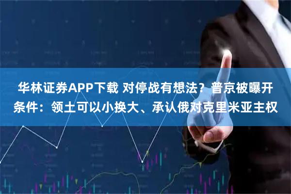华林证券APP下载 对停战有想法？普京被曝开条件：领土可以小换大、承认俄对克里米亚主权
