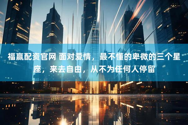 福赢配资官网 面对爱情，最不懂的卑微的三个星座，来去自由，从不为任何人停留