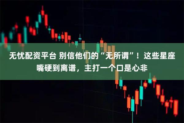 无忧配资平台 别信他们的“无所谓”！这些星座嘴硬到离谱，主打一个口是心非