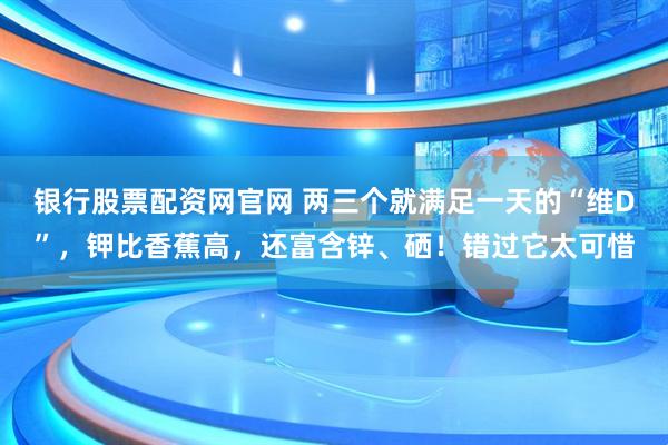 银行股票配资网官网 两三个就满足一天的“维D”，钾比香蕉高，还富含锌、硒！错过它太可惜