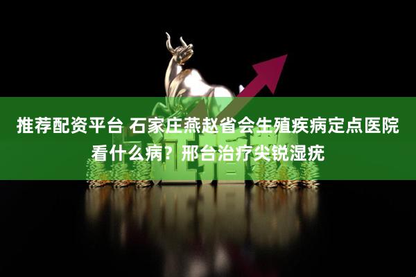 推荐配资平台 石家庄燕赵省会生殖疾病定点医院看什么病？邢台治疗尖锐湿疣