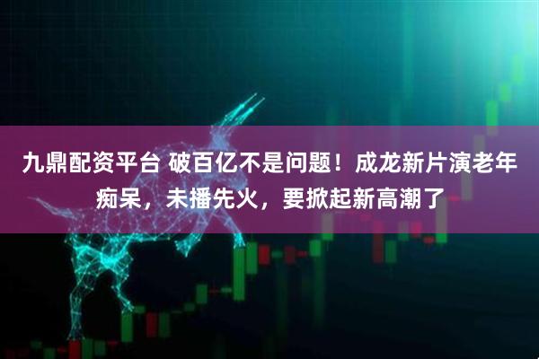九鼎配资平台 破百亿不是问题！成龙新片演老年痴呆，未播先火，要掀起新高潮了